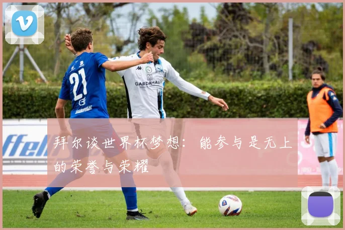 拜尔谈世界杯梦想：能参与是无上的荣誉与荣耀