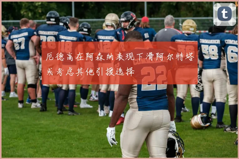 厄德高在阿森纳表现下滑阿尔特塔或考虑其他引援选择