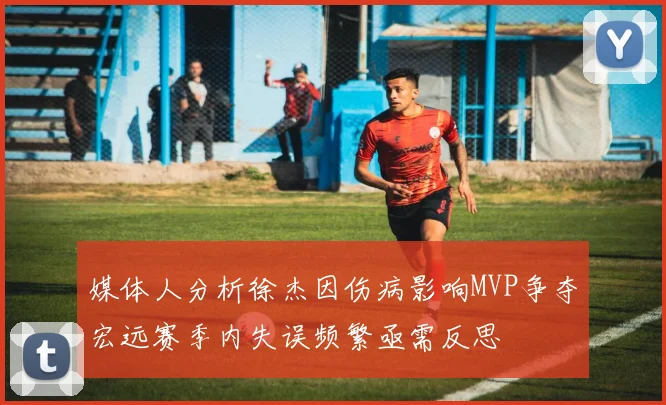 媒体人分析徐杰因伤病影响MVP争夺宏远赛季内失误频繁亟需反思