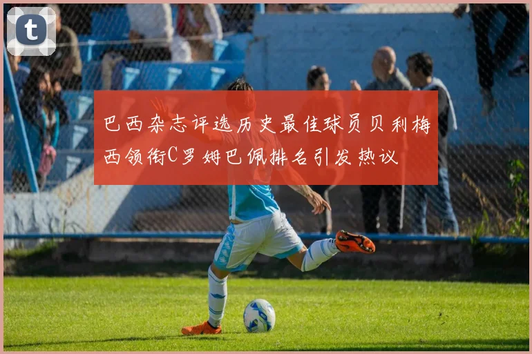 巴西杂志评选历史最佳球员贝利梅西领衔C罗姆巴佩排名引发热议