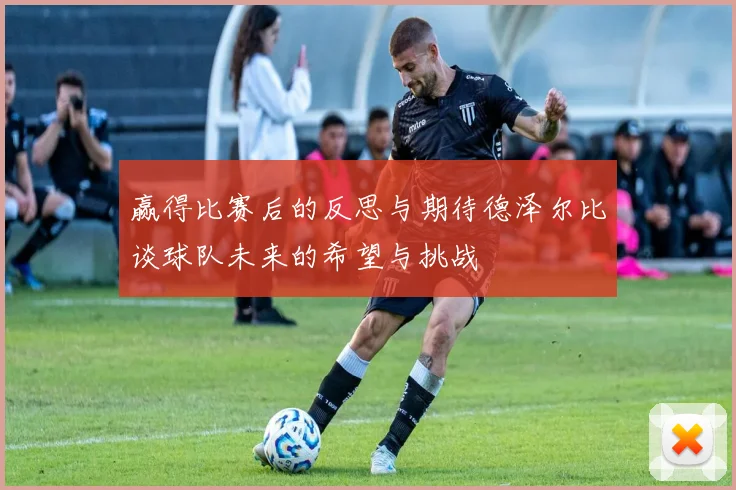 赢得比赛后的反思与期待德泽尔比谈球队未来的希望与挑战