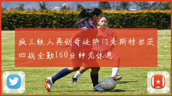疯三铁人再创奇迹热门秀斯特尔茨四战全勤160分钟无休息