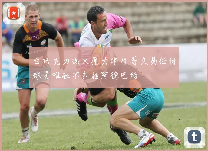 白巧克力热火愿为字母哥交易任何球员唯独不包括阿德巴约