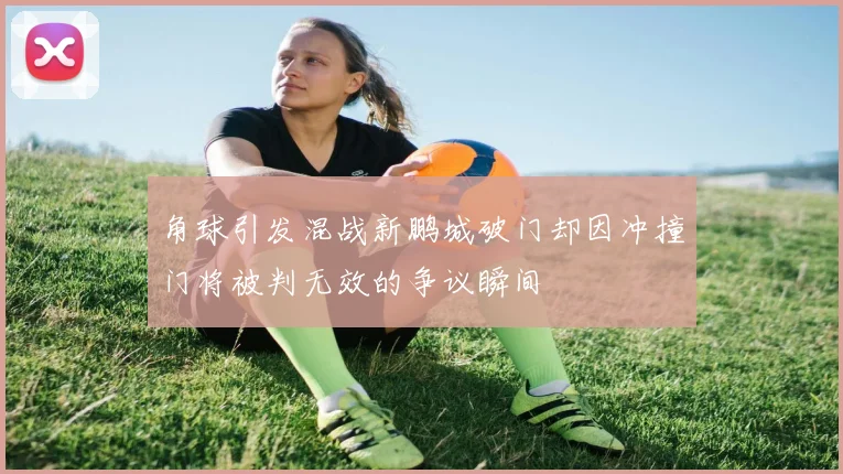 角球引发混战新鹏城破门却因冲撞门将被判无效的争议瞬间