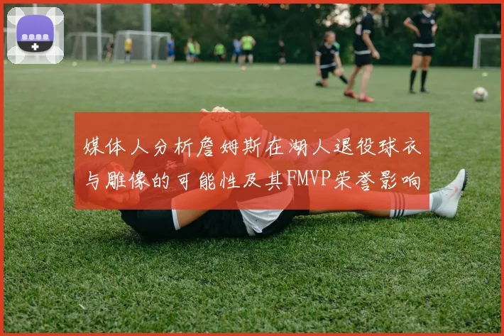 媒体人分析詹姆斯在湖人退役球衣与雕像的可能性及其FMVP荣誉影响