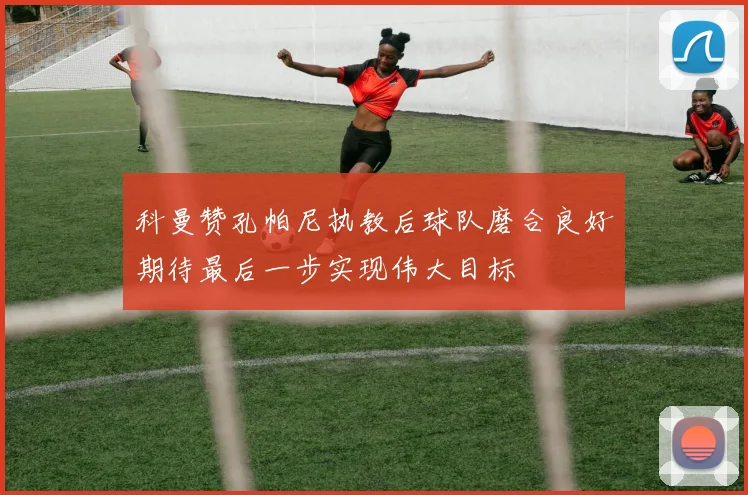 科曼赞孔帕尼执教后球队磨合良好期待最后一步实现伟大目标