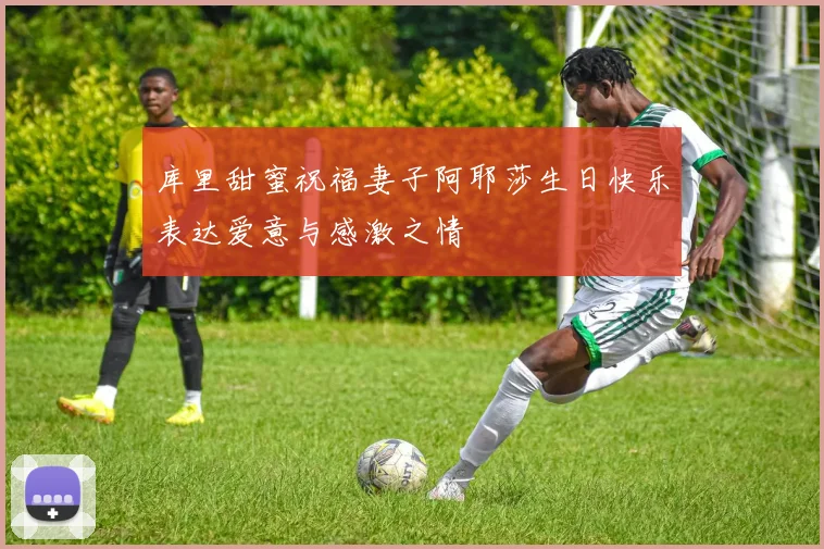 库里甜蜜祝福妻子阿耶莎生日快乐表达爱意与感激之情
