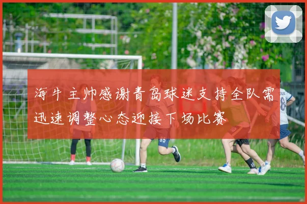 海牛主帅感谢青岛球迷支持全队需迅速调整心态迎接下场比赛