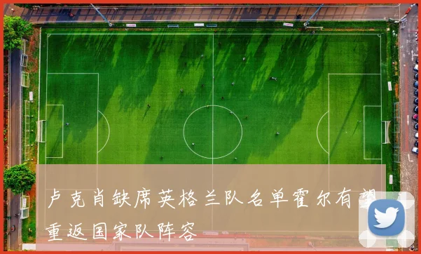 卢克肖缺席英格兰队名单霍尔有望重返国家队阵容