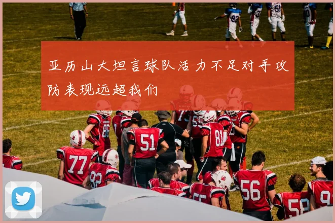 亚历山大坦言球队活力不足对手攻防表现远超我们