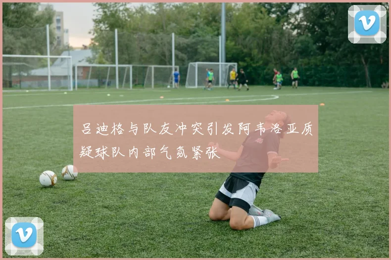 吕迪格与队友冲突引发阿韦洛亚质疑球队内部气氛紧张
