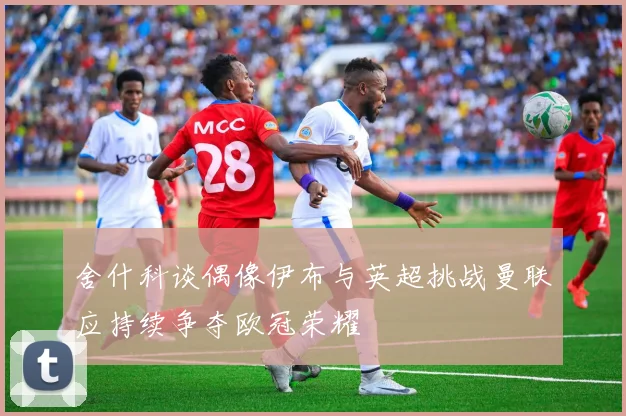 舍什科谈偶像伊布与英超挑战曼联应持续争夺欧冠荣耀