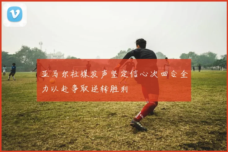 亚马尔社媒发声坚定信心次回合全力以赴争取逆转胜利