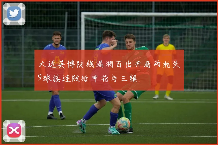 大连英博防线漏洞百出开局两轮失9球接连败给申花与三镇