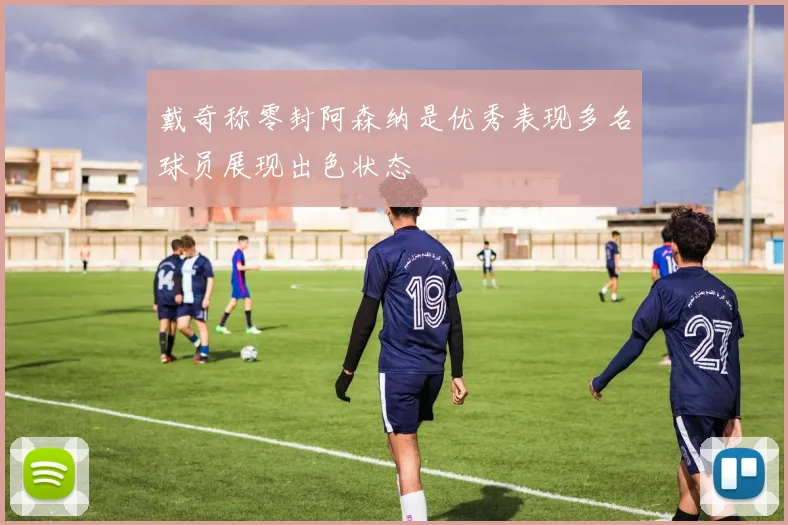 戴奇称零封阿森纳是优秀表现多名球员展现出色状态