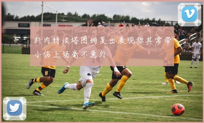 科内特谈塔图姆复出表现称其常带小伤上场毫不意外