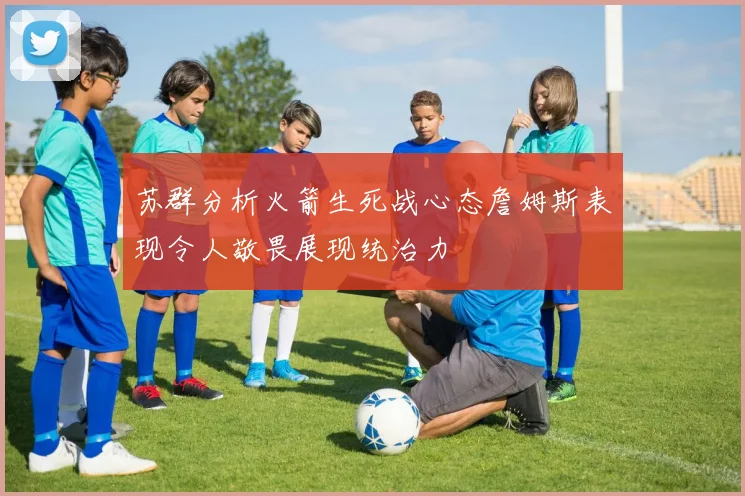 苏群分析火箭生死战心态詹姆斯表现令人敬畏展现统治力