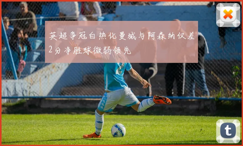 英超争冠白热化曼城与阿森纳仅差2分净胜球微弱领先