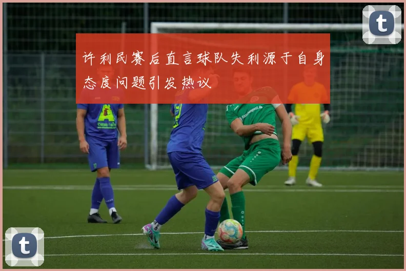 许利民赛后直言球队失利源于自身态度问题引发热议
