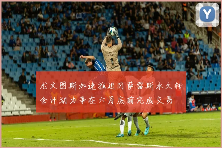 尤文图斯加速推进冈萨雷斯永久转会计划力争在六月底前完成交易