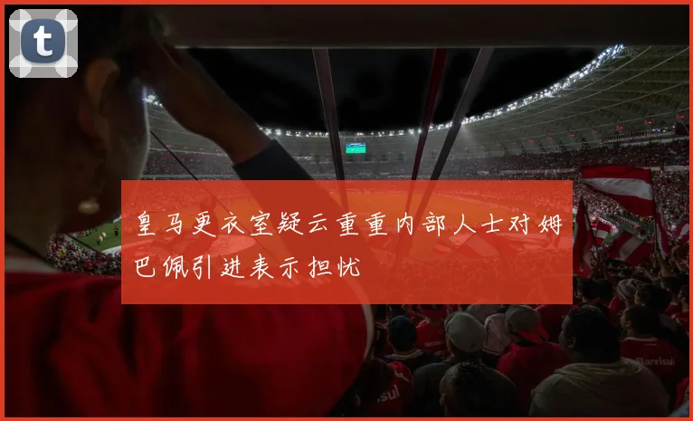 皇马更衣室疑云重重内部人士对姆巴佩引进表示担忧