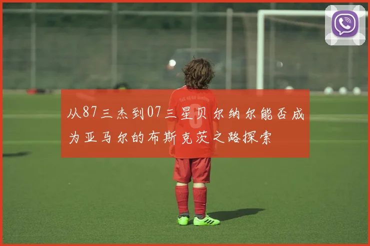 从87三杰到07三星贝尔纳尔能否成为亚马尔的布斯克茨之路探索
