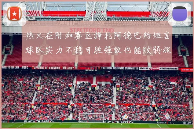 热火在附加赛区挣扎阿德巴约坦言球队实力不稳可胜强敌也能败弱旅