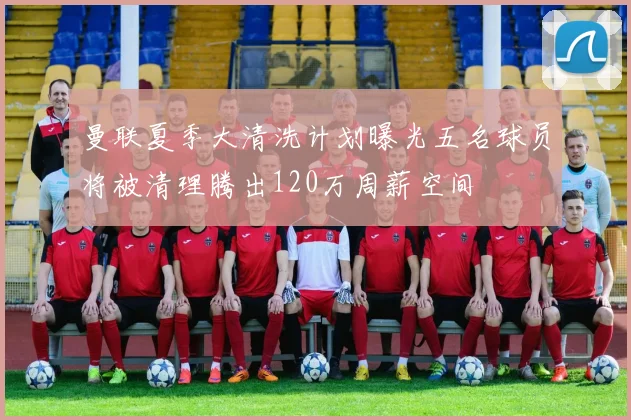 曼联夏季大清洗计划曝光五名球员将被清理腾出120万周薪空间