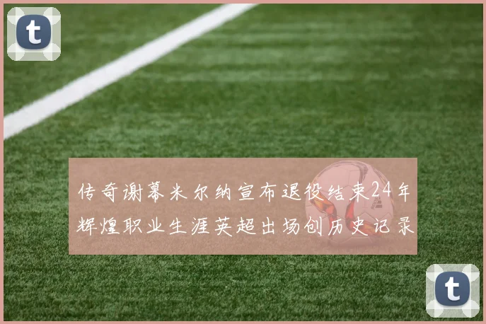 传奇谢幕米尔纳宣布退役结束24年辉煌职业生涯英超出场创历史记录